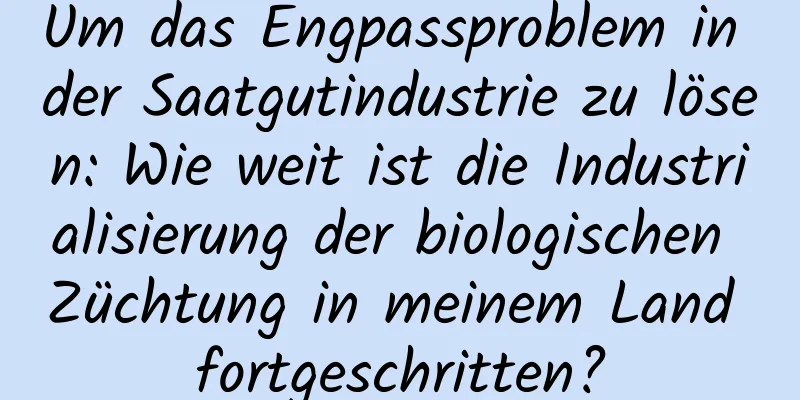 Um das Engpassproblem in der Saatgutindustrie zu lösen: Wie weit ist die Industrialisierung der biologischen Züchtung in meinem Land fortgeschritten?