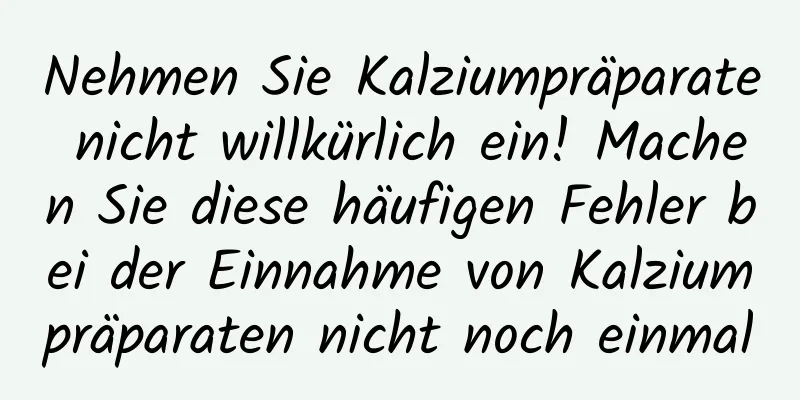 Nehmen Sie Kalziumpräparate nicht willkürlich ein! Machen Sie diese häufigen Fehler bei der Einnahme von Kalziumpräparaten nicht noch einmal