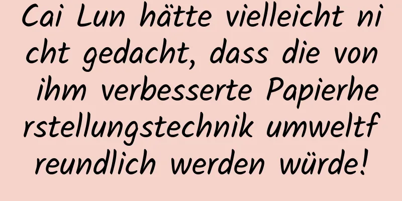 Cai Lun hätte vielleicht nicht gedacht, dass die von ihm verbesserte Papierherstellungstechnik umweltfreundlich werden würde!
