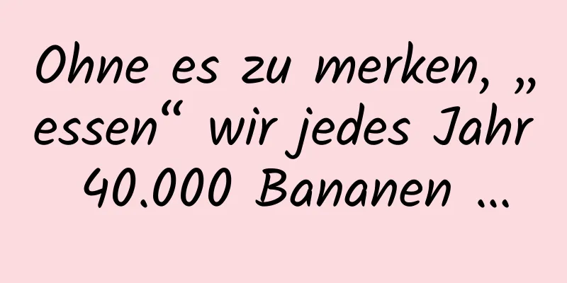 Ohne es zu merken, „essen“ wir jedes Jahr 40.000 Bananen …