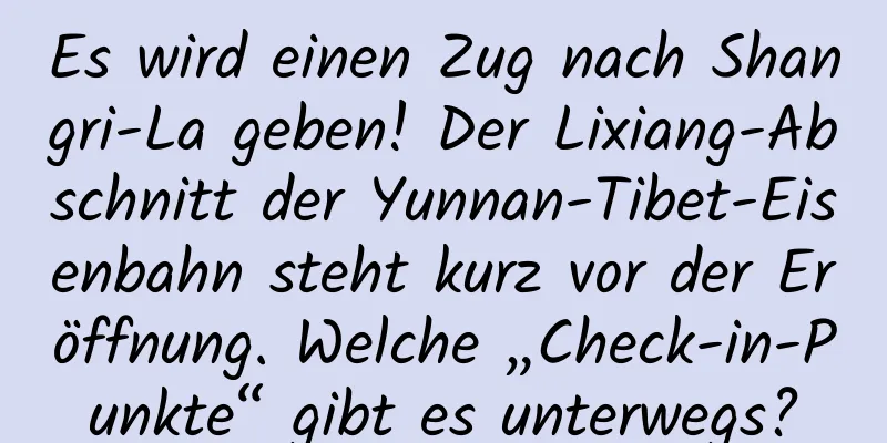 Es wird einen Zug nach Shangri-La geben! Der Lixiang-Abschnitt der Yunnan-Tibet-Eisenbahn steht kurz vor der Eröffnung. Welche „Check-in-Punkte“ gibt es unterwegs?