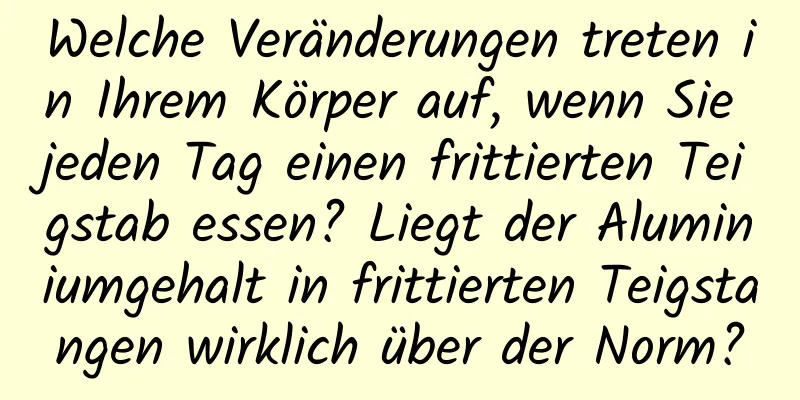 Welche Veränderungen treten in Ihrem Körper auf, wenn Sie jeden Tag einen frittierten Teigstab essen? Liegt der Aluminiumgehalt in frittierten Teigstangen wirklich über der Norm?