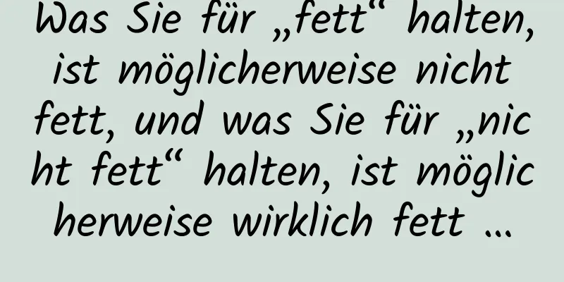 Was Sie für „fett“ halten, ist möglicherweise nicht fett, und was Sie für „nicht fett“ halten, ist möglicherweise wirklich fett …