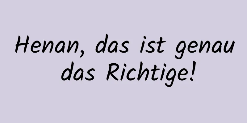 Henan, das ist genau das Richtige!