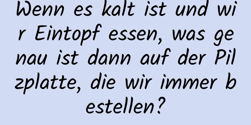 Wenn es kalt ist und wir Eintopf essen, was genau ist dann auf der Pilzplatte, die wir immer bestellen?
