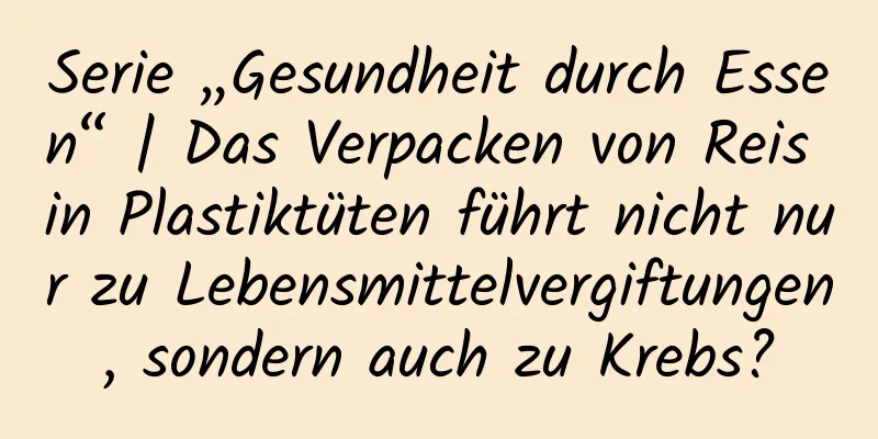 Serie „Gesundheit durch Essen“ | Das Verpacken von Reis in Plastiktüten führt nicht nur zu Lebensmittelvergiftungen, sondern auch zu Krebs?