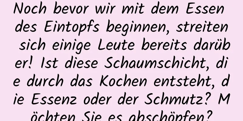 Noch bevor wir mit dem Essen des Eintopfs beginnen, streiten sich einige Leute bereits darüber! Ist diese Schaumschicht, die durch das Kochen entsteht, die Essenz oder der Schmutz? Möchten Sie es abschöpfen?