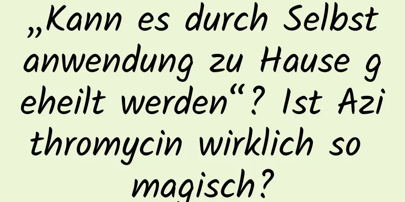 „Kann es durch Selbstanwendung zu Hause geheilt werden“? Ist Azithromycin wirklich so magisch?