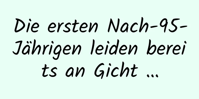 Die ersten Nach-95-Jährigen leiden bereits an Gicht …