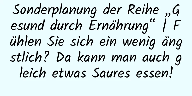 Sonderplanung der Reihe „Gesund durch Ernährung“ | Fühlen Sie sich ein wenig ängstlich? Da kann man auch gleich etwas Saures essen!