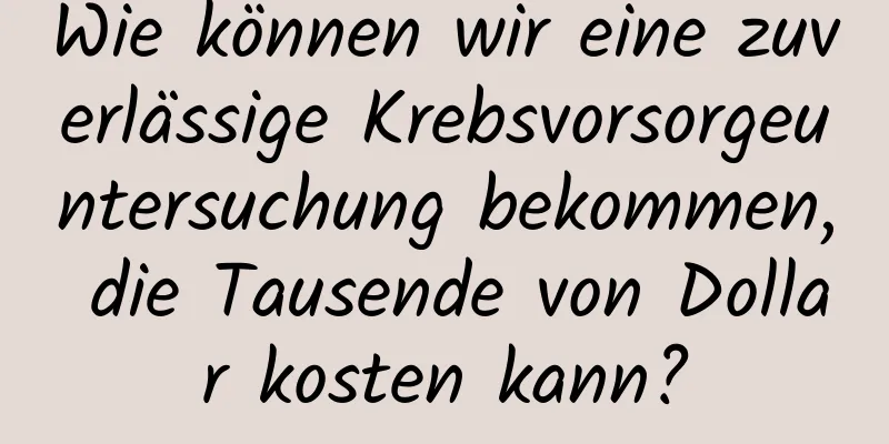 Wie können wir eine zuverlässige Krebsvorsorgeuntersuchung bekommen, die Tausende von Dollar kosten kann?