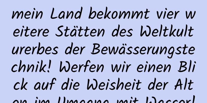 mein Land bekommt vier weitere Stätten des Weltkulturerbes der Bewässerungstechnik! Werfen wir einen Blick auf die Weisheit der Alten im Umgang mit Wasser!