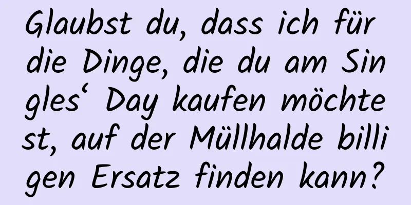 Glaubst du, dass ich für die Dinge, die du am Singles‘ Day kaufen möchtest, auf der Müllhalde billigen Ersatz finden kann?