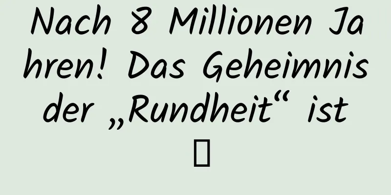 Nach 8 Millionen Jahren! Das Geheimnis der „Rundheit“ ist →