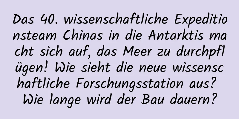Das 40. wissenschaftliche Expeditionsteam Chinas in die Antarktis macht sich auf, das Meer zu durchpflügen! Wie sieht die neue wissenschaftliche Forschungsstation aus? Wie lange wird der Bau dauern?