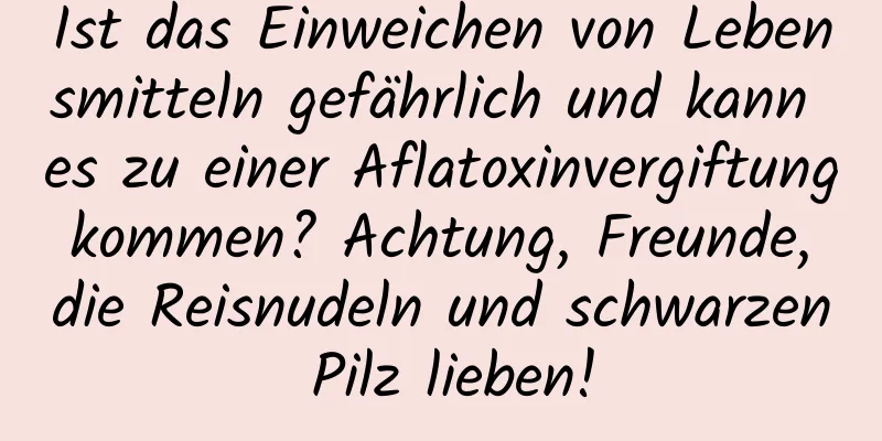 Ist das Einweichen von Lebensmitteln gefährlich und kann es zu einer Aflatoxinvergiftung kommen? Achtung, Freunde, die Reisnudeln und schwarzen Pilz lieben!