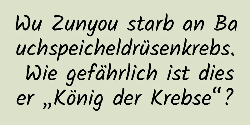 Wu Zunyou starb an Bauchspeicheldrüsenkrebs. Wie gefährlich ist dieser „König der Krebse“?