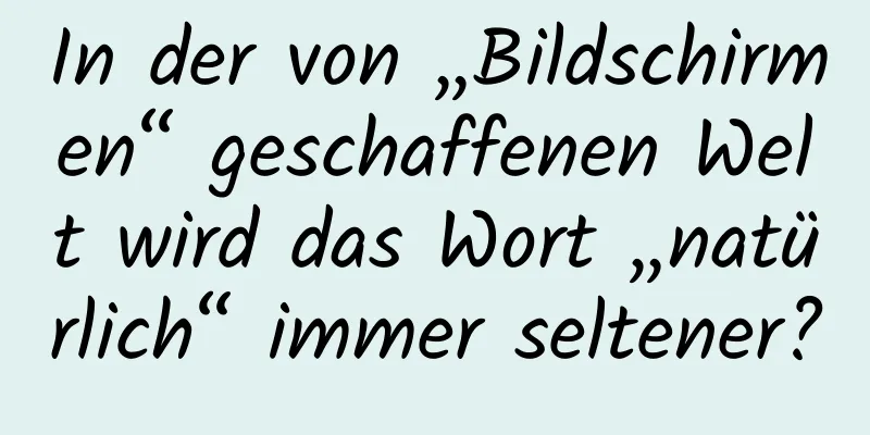 In der von „Bildschirmen“ geschaffenen Welt wird das Wort „natürlich“ immer seltener?