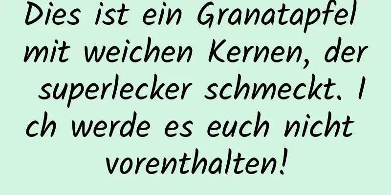 Dies ist ein Granatapfel mit weichen Kernen, der superlecker schmeckt. Ich werde es euch nicht vorenthalten!