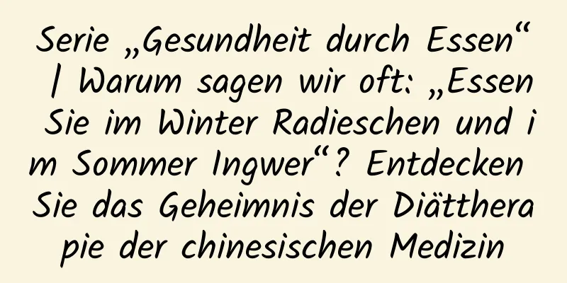 Serie „Gesundheit durch Essen“ | Warum sagen wir oft: „Essen Sie im Winter Radieschen und im Sommer Ingwer“? Entdecken Sie das Geheimnis der Diättherapie der chinesischen Medizin