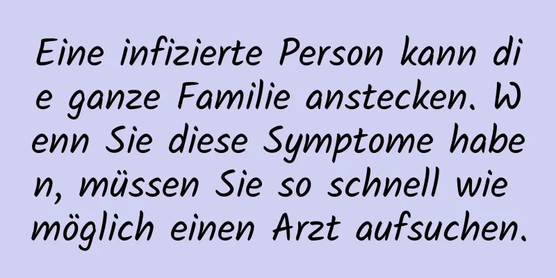 Eine infizierte Person kann die ganze Familie anstecken. Wenn Sie diese Symptome haben, müssen Sie so schnell wie möglich einen Arzt aufsuchen.