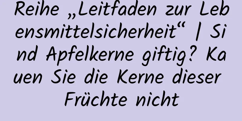 Reihe „Leitfaden zur Lebensmittelsicherheit“ | Sind Apfelkerne giftig? Kauen Sie die Kerne dieser Früchte nicht