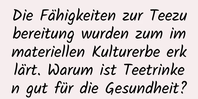 Die Fähigkeiten zur Teezubereitung wurden zum immateriellen Kulturerbe erklärt. Warum ist Teetrinken gut für die Gesundheit?