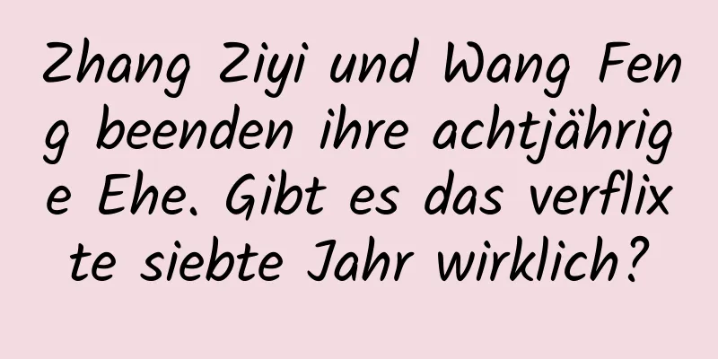 Zhang Ziyi und Wang Feng beenden ihre achtjährige Ehe. Gibt es das verflixte siebte Jahr wirklich?
