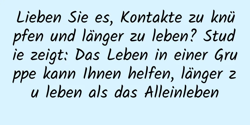 Lieben Sie es, Kontakte zu knüpfen und länger zu leben? Studie zeigt: Das Leben in einer Gruppe kann Ihnen helfen, länger zu leben als das Alleinleben