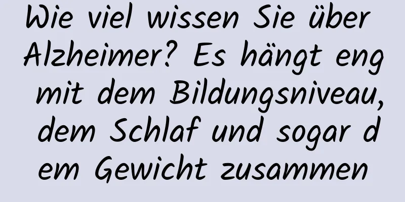 Wie viel wissen Sie über Alzheimer? Es hängt eng mit dem Bildungsniveau, dem Schlaf und sogar dem Gewicht zusammen
