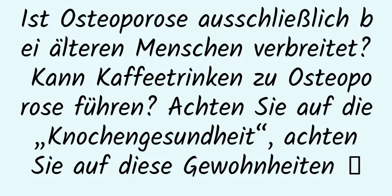 Ist Osteoporose ausschließlich bei älteren Menschen verbreitet? Kann Kaffeetrinken zu Osteoporose führen? Achten Sie auf die „Knochengesundheit“, achten Sie auf diese Gewohnheiten →