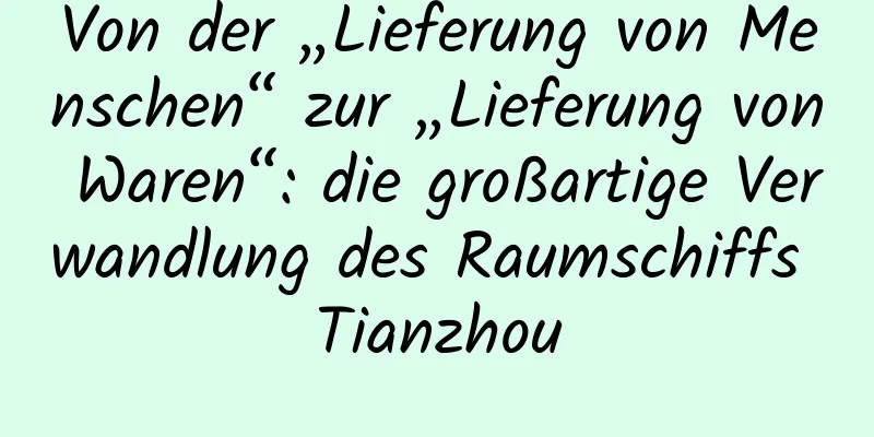 Von der „Lieferung von Menschen“ zur „Lieferung von Waren“: die großartige Verwandlung des Raumschiffs Tianzhou
