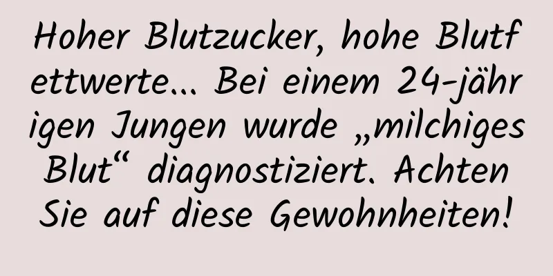 Hoher Blutzucker, hohe Blutfettwerte... Bei einem 24-jährigen Jungen wurde „milchiges Blut“ diagnostiziert. Achten Sie auf diese Gewohnheiten!