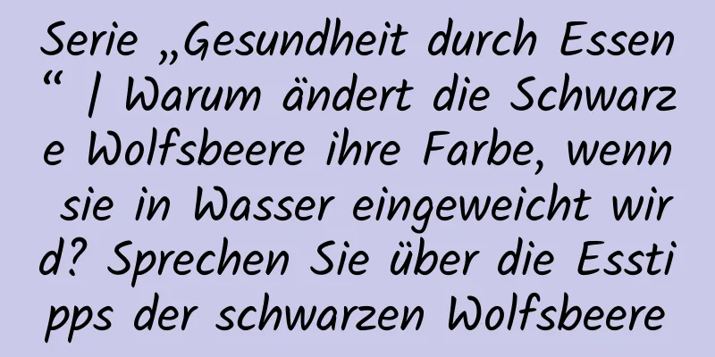 Serie „Gesundheit durch Essen“ | Warum ändert die Schwarze Wolfsbeere ihre Farbe, wenn sie in Wasser eingeweicht wird? Sprechen Sie über die Esstipps der schwarzen Wolfsbeere