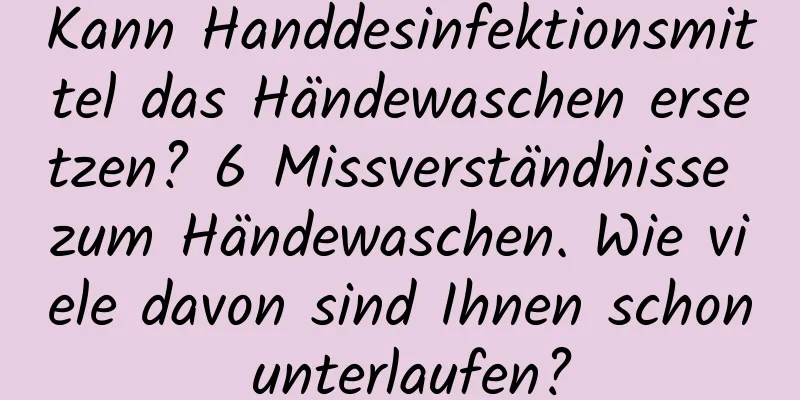 Kann Handdesinfektionsmittel das Händewaschen ersetzen? 6 Missverständnisse zum Händewaschen. Wie viele davon sind Ihnen schon unterlaufen?