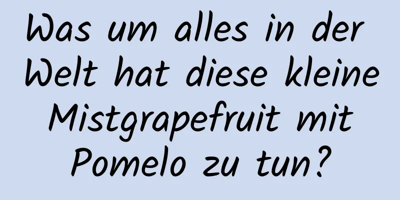 Was um alles in der Welt hat diese kleine Mistgrapefruit mit Pomelo zu tun?