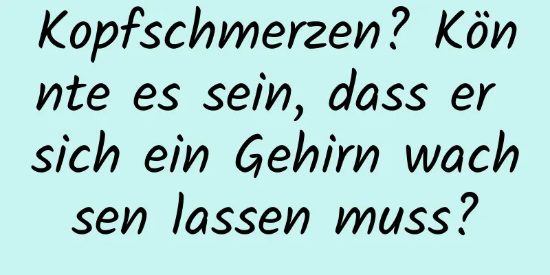 Kopfschmerzen? Könnte es sein, dass er sich ein Gehirn wachsen lassen muss?
