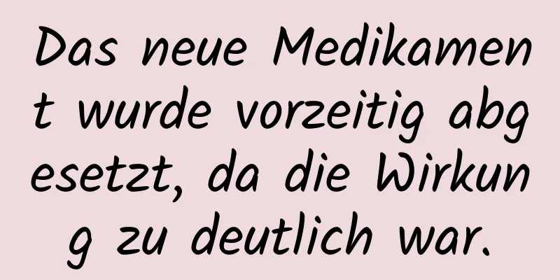 Das neue Medikament wurde vorzeitig abgesetzt, da die Wirkung zu deutlich war.