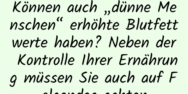 Können auch „dünne Menschen“ erhöhte Blutfettwerte haben? Neben der Kontrolle Ihrer Ernährung müssen Sie auch auf Folgendes achten