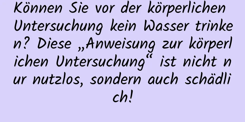 Können Sie vor der körperlichen Untersuchung kein Wasser trinken? Diese „Anweisung zur körperlichen Untersuchung“ ist nicht nur nutzlos, sondern auch schädlich!
