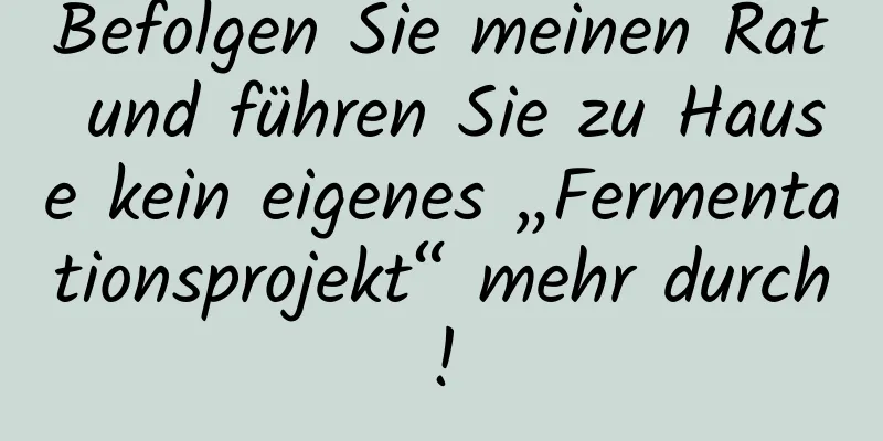 Befolgen Sie meinen Rat und führen Sie zu Hause kein eigenes „Fermentationsprojekt“ mehr durch!
