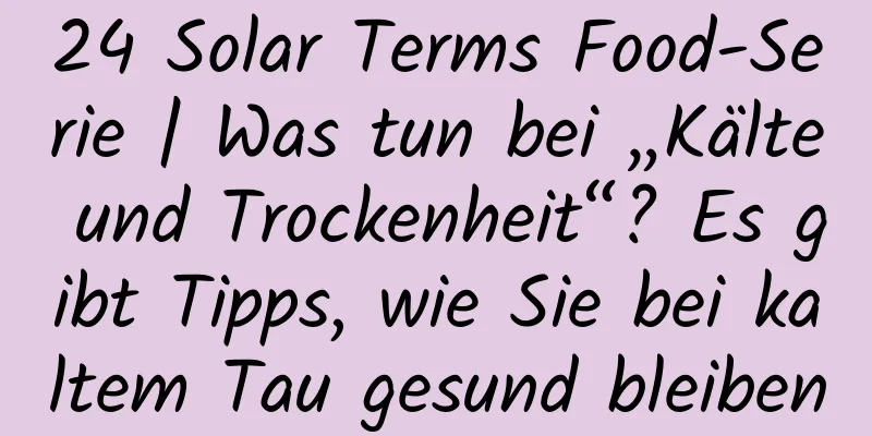 24 Solar Terms Food-Serie | Was tun bei „Kälte und Trockenheit“? Es gibt Tipps, wie Sie bei kaltem Tau gesund bleiben