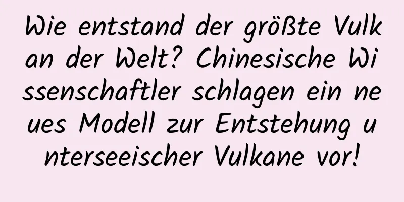 Wie entstand der größte Vulkan der Welt? Chinesische Wissenschaftler schlagen ein neues Modell zur Entstehung unterseeischer Vulkane vor!