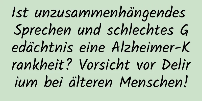 Ist unzusammenhängendes Sprechen und schlechtes Gedächtnis eine Alzheimer-Krankheit? Vorsicht vor Delirium bei älteren Menschen!