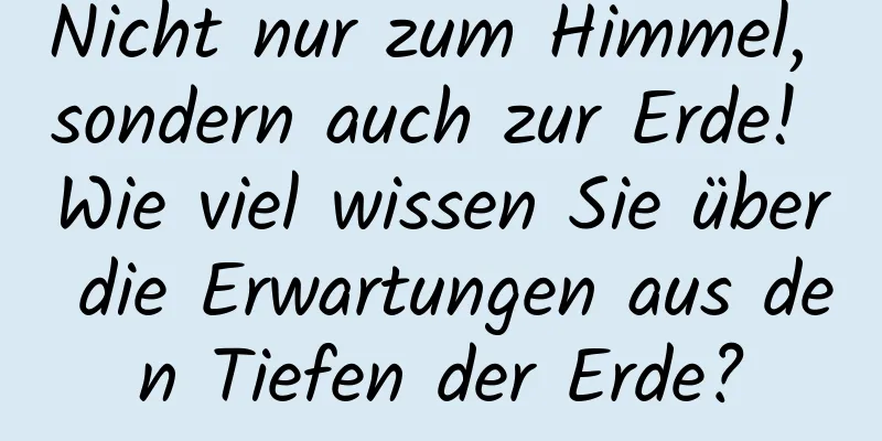 Nicht nur zum Himmel, sondern auch zur Erde! Wie viel wissen Sie über die Erwartungen aus den Tiefen der Erde?