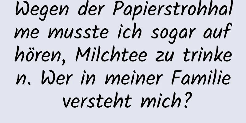 Wegen der Papierstrohhalme musste ich sogar aufhören, Milchtee zu trinken. Wer in meiner Familie versteht mich?