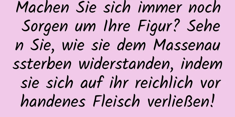 Machen Sie sich immer noch Sorgen um Ihre Figur? Sehen Sie, wie sie dem Massenaussterben widerstanden, indem sie sich auf ihr reichlich vorhandenes Fleisch verließen!