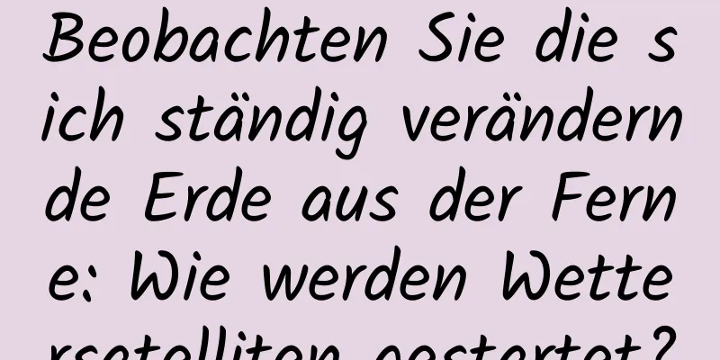 Beobachten Sie die sich ständig verändernde Erde aus der Ferne: Wie werden Wettersatelliten gestartet?