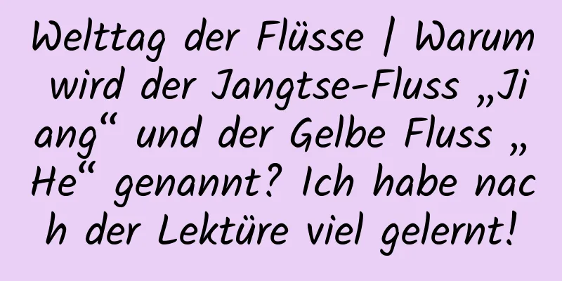 Welttag der Flüsse | Warum wird der Jangtse-Fluss „Jiang“ und der Gelbe Fluss „He“ genannt? Ich habe nach der Lektüre viel gelernt!
