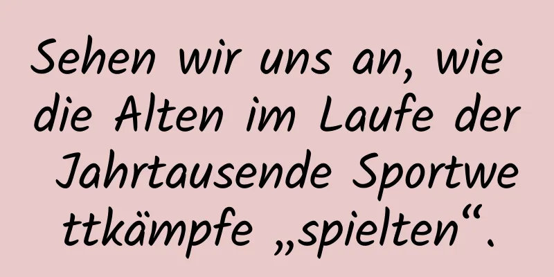 Sehen wir uns an, wie die Alten im Laufe der Jahrtausende Sportwettkämpfe „spielten“.